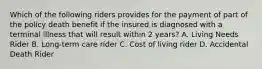 Which of the following riders provides for the payment of part of the policy death benefit if the insured is diagnosed with a terminal illness that will result within 2 years? A. Living Needs Rider B. Long-term care rider C. Cost of living rider D. Accidental Death Rider