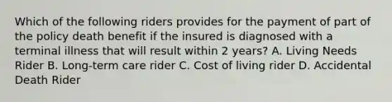 Which of the following riders provides for the payment of part of the policy death benefit if the insured is diagnosed with a terminal illness that will result within 2 years? A. Living Needs Rider B. Long-term care rider C. Cost of living rider D. Accidental Death Rider