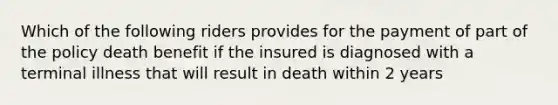 Which of the following riders provides for the payment of part of the policy death benefit if the insured is diagnosed with a terminal illness that will result in death within 2 years