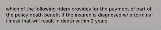 which of the following riders provides for the payment of part of the policy death benefit if the insured is diagnosed w/ a terminal illness that will result in death within 2 years