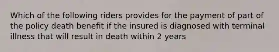 Which of the following riders provides for the payment of part of the policy death benefit if the insured is diagnosed with terminal illness that will result in death within 2 years