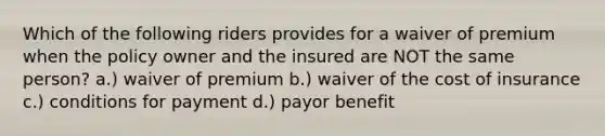 Which of the following riders provides for a waiver of premium when the policy owner and the insured are NOT the same person? a.) waiver of premium b.) waiver of the cost of insurance c.) conditions for payment d.) payor benefit