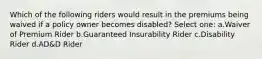 Which of the following riders would result in the premiums being waived if a policy owner becomes disabled? Select one: a.Waiver of Premium Rider b.Guaranteed Insurability Rider c.Disability Rider d.AD&D Rider