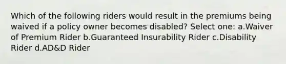 Which of the following riders would result in the premiums being waived if a policy owner becomes disabled? Select one: a.Waiver of Premium Rider b.Guaranteed Insurability Rider c.Disability Rider d.AD&D Rider