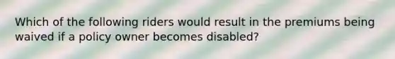 Which of the following riders would result in the premiums being waived if a policy owner becomes disabled?