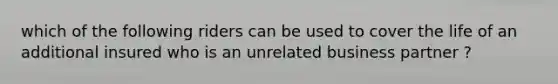 which of the following riders can be used to cover the life of an additional insured who is an unrelated business partner ?