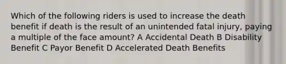 Which of the following riders is used to increase the death benefit if death is the result of an unintended fatal injury, paying a multiple of the face amount? A Accidental Death B Disability Benefit C Payor Benefit D Accelerated Death Benefits