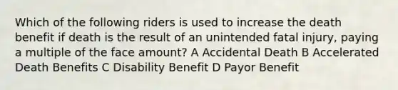 Which of the following riders is used to increase the death benefit if death is the result of an unintended fatal injury, paying a multiple of the face amount? A Accidental Death B Accelerated Death Benefits C Disability Benefit D Payor Benefit