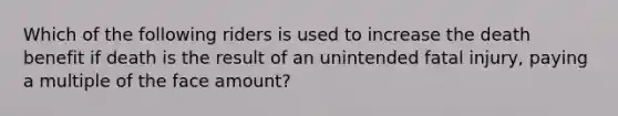 Which of the following riders is used to increase the death benefit if death is the result of an unintended fatal injury, paying a multiple of the face amount?