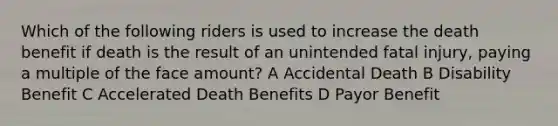 Which of the following riders is used to increase the death benefit if death is the result of an unintended fatal injury, paying a multiple of the face amount? A Accidental Death B Disability Benefit C Accelerated Death Benefits D Payor Benefit