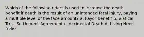 Which of the following riders is used to increase the death benefit if death is the result of an unintended fatal injury, paying a multiple level of the face amount? a. Payor Benefit b. Viatical Trust Settlement Agreement c. Accidental Death d. Living Need Rider