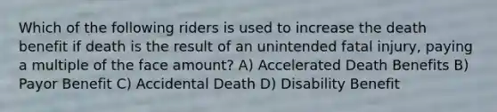 Which of the following riders is used to increase the death benefit if death is the result of an unintended fatal injury, paying a multiple of the face amount? A) Accelerated Death Benefits B) Payor Benefit C) Accidental Death D) Disability Benefit