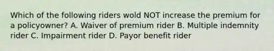 Which of the following riders wold NOT increase the premium for a policyowner? A. Waiver of premium rider B. Multiple indemnity rider C. Impairment rider D. Payor benefit rider