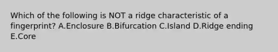 Which of the following is NOT a ridge characteristic of a fingerprint? A.Enclosure B.Bifurcation C.Island D.Ridge ending E.Core