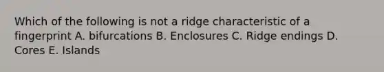 Which of the following is not a ridge characteristic of a fingerprint A. bifurcations B. Enclosures C. Ridge endings D. Cores E. Islands