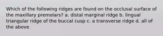 Which of the following ridges are found on the occlusal surface of the maxillary premolars? a. distal marginal ridge b. lingual triangular ridge of the buccal cusp c. a transverse ridge d. all of the above