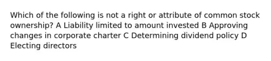 Which of the following is not a right or attribute of common stock ownership? A Liability limited to amount invested B Approving changes in corporate charter C Determining dividend policy D Electing directors