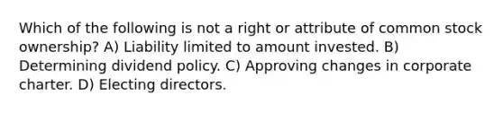 Which of the following is not a right or attribute of common stock ownership? A) Liability limited to amount invested. B) Determining dividend policy. C) Approving changes in corporate charter. D) Electing directors.