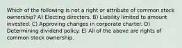 Which of the following is not a right or attribute of common stock ownership? A) Electing directors. B) Liability limited to amount invested. C) Approving changes in corporate charter. D) Determining dividend policy. E) All of the above are rights of common stock ownership.