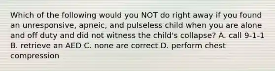 Which of the following would you NOT do right away if you found an unresponsive, apneic, and pulseless child when you are alone and off duty and did not witness the child's collapse? A. call 9-1-1 B. retrieve an AED C. none are correct D. perform chest compression