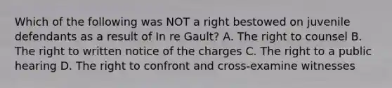 Which of the following was NOT a right bestowed on juvenile defendants as a result of In re Gault? A. The right to counsel B. The right to written notice of the charges C. The right to a public hearing D. The right to confront and cross-examine witnesses