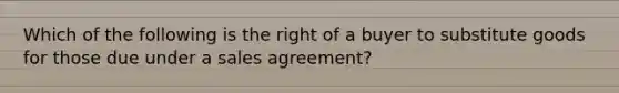 Which of the following is the right of a buyer to substitute goods for those due under a sales agreement?