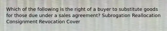 Which of the following is the right of a buyer to substitute goods for those due under a sales agreement? Subrogation Reallocation Consignment Revocation Cover