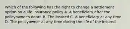 Which of the following has the right to change a settlement option on a life insurance policy A. A beneficiary after the policyowner's death B. The insured C. A beneficiary at any time D. The policyowner at any time during the life of the insured