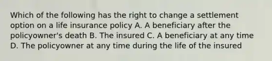 Which of the following has the right to change a settlement option on a life insurance policy A. A beneficiary after the policyowner's death B. The insured C. A beneficiary at any time D. The policyowner at any time during the life of the insured