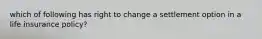 which of following has right to change a settlement option in a life insurance policy?