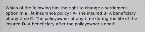 Which of the following has the right to change a settlement option in a life insurance policy? A- The insured B- A beneficiary at any time C- The policyowner at any time during the life of the insured D- A beneficiary after the policyowner's death