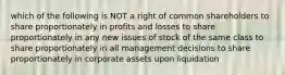 which of the following is NOT a right of common shareholders to share proportionately in profits and losses to share proportionately in any new issues of stock of the same class to share proportionately in all management decisions to share proportionately in corporate assets upon liquidation