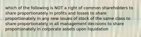 which of the following is NOT a right of common shareholders to share proportionately in profits and losses to share proportionately in any new issues of stock of the same class to share proportionately in all management decisions to share proportionately in corporate assets upon liquidation