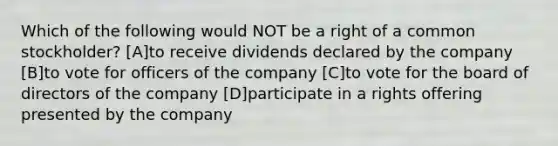 Which of the following would NOT be a right of a common stockholder? [A]to receive dividends declared by the company [B]to vote for officers of the company [C]to vote for the board of directors of the company [D]participate in a rights offering presented by the company