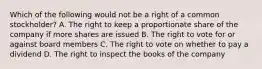 Which of the following would not be a right of a common stockholder? A. The right to keep a proportionate share of the company if more shares are issued B. The right to vote for or against board members C. The right to vote on whether to pay a dividend D. The right to inspect the books of the company