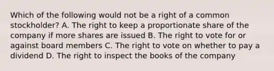 Which of the following would not be a right of a common stockholder? A. The right to keep a proportionate share of the company if more shares are issued B. The right to vote for or against board members C. The right to vote on whether to pay a dividend D. The right to inspect the books of the company