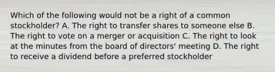 Which of the following would not be a right of a common stockholder? A. The right to transfer shares to someone else B. The right to vote on a merger or acquisition C. The right to look at the minutes from the board of directors' meeting D. The right to receive a dividend before a preferred stockholder