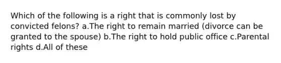 Which of the following is a right that is commonly lost by convicted felons? a.The right to remain married (divorce can be granted to the spouse) b.The right to hold public office c.Parental rights d.All of these