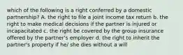 which of the following is a right conferred by a domestic partnership? A. the right to file a joint income tax return b. the right to make medical decisions if the partner is injured or incapacitated c. the right be covered by the group insurance offered by the partner's employer d. the right to inherit the partner's property if he/ she dies without a will