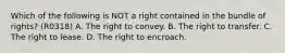 Which of the following is NOT a right contained in the bundle of rights? (R0318) A. The right to convey. B. The right to transfer. C. The right to lease. D. The right to encroach.