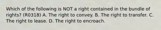 Which of the following is NOT a right contained in the bundle of rights? (R0318) A. The right to convey. B. The right to transfer. C. The right to lease. D. The right to encroach.