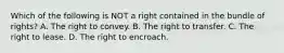 Which of the following is NOT a right contained in the bundle of rights? A. The right to convey. B. The right to transfer. C. The right to lease. D. The right to encroach.