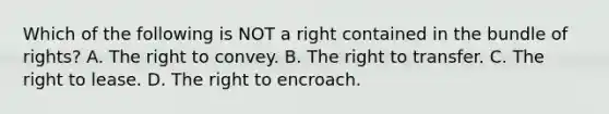 Which of the following is NOT a right contained in the bundle of rights? A. The right to convey. B. The right to transfer. C. The right to lease. D. The right to encroach.