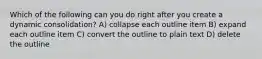 Which of the following can you do right after you create a dynamic consolidation? A) collapse each outline item B) expand each outline item C) convert the outline to plain text D) delete the outline