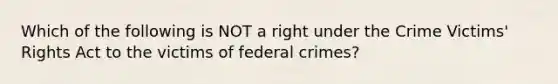 Which of the following is NOT a right under the Crime Victims' Rights Act to the victims of federal crimes?