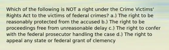 Which of the following is NOT a right under the Crime Victims' Rights Act to the victims of federal crimes? a.) The right to be reasonably protected from the accused b.) The right to be proceedings free from unreasonable delay c.) The right to confer with the federal prosecutor handling the case d.) The right to appeal any state or federal grant of clemency