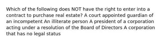 Which of the following does NOT have the right to enter into a contract to purchase real estate? A court appointed guardian of an incompetent An illiterate person A president of a corporation acting under a resolution of the Board of Directors A corporation that has no legal status