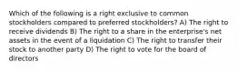 Which of the following is a right exclusive to common stockholders compared to preferred stockholders? A) The right to receive dividends B) The right to a share in the enterprise's net assets in the event of a liquidation C) The right to transfer their stock to another party D) The right to vote for the board of directors