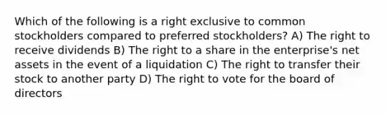 Which of the following is a right exclusive to common stockholders compared to preferred stockholders? A) The right to receive dividends B) The right to a share in the enterprise's net assets in the event of a liquidation C) The right to transfer their stock to another party D) The right to vote for the board of directors