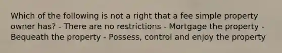 Which of the following is not a right that a fee simple property owner has? - There are no restrictions - Mortgage the property - Bequeath the property - Possess, control and enjoy the property